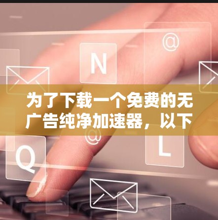 为了下载一个免费的无广告纯净加速器,以下是一些综合考虑的因素和推荐步骤 为了下载一个免费的无广告纯净加速器,以下是一些综合考虑的因素和推荐步骤