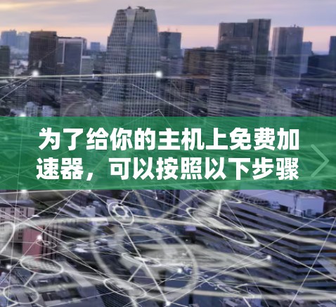 为了给你的主机上免费加速器,可以按照以下步骤进行 为了给你的主机上免费加速器,可以按照以下步骤进行