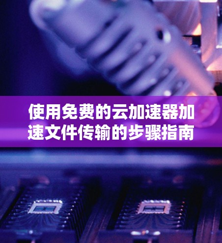 使用免费的云加速器加速文件传输的步骤指南