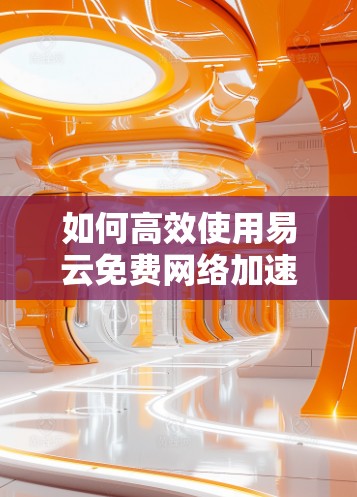 如何高效使用易云免费网络加速器?详细步骤及使用技巧 如何高效使用易云免费网络加速器?详细步骤及使用技巧