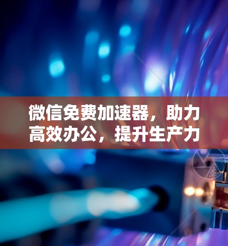 微信免费加速器,助力高效办公,提升生产力