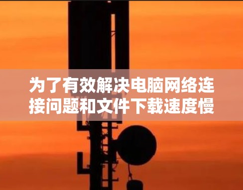 为了有效解决电脑网络连接问题和文件下载速度慢的问题,以下是详细的步骤指南