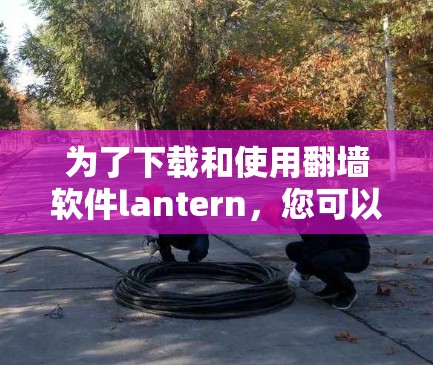 为了下载和使用翻墙软件lantern,您可以按照以下步骤进行操作