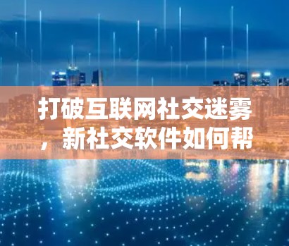 打破互联网社交迷雾,新社交软件如何帮助你更好地连接