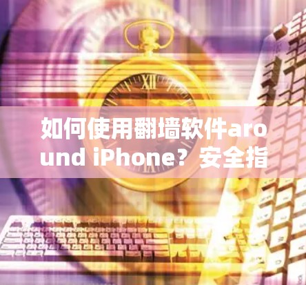 如何使用翻墙软件around iPhone?安全指南,苹果IPhone翻墙的实用技巧