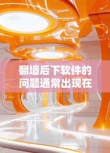 翻墙后下软件的问题通常出现在以下几种情况下
