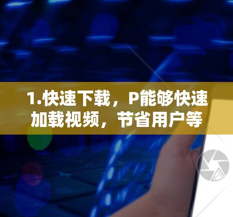 1.快速下载,P能够快速加载视频,节省用户等待时间